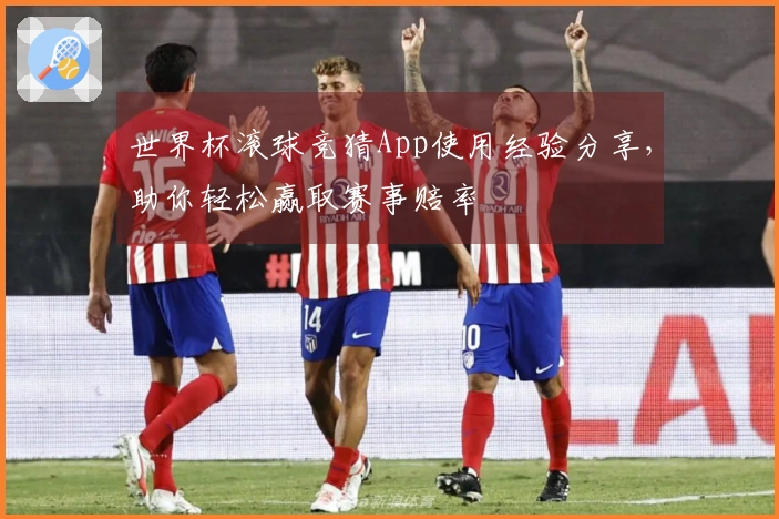 世界杯滚球竞猜App使用经验分享，助你轻松赢取赛事赔率